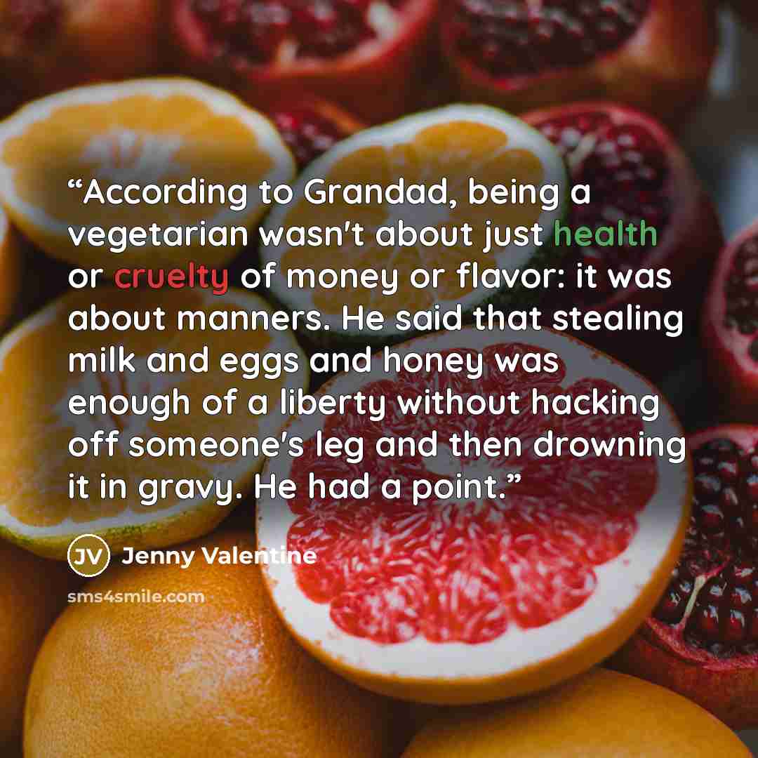“According to Grandad, being a vegetarian wasn't about just health or cruelty of money or flavor: it was about manners. He said that stealing milk and eggs and honey was enough of a liberty without hacking off someone's leg and then drowning it in gravy. He had a point.” quote by Jenny Valentine