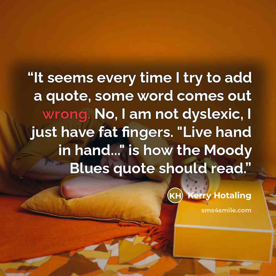 “It seems every time I try to add a quote, some word comes out wrong. No, I am not dyslexic, I just have fat fingers. "Live hand in hand..." is how the Moody Blues quote should read.” quote by Kerry Hotaling