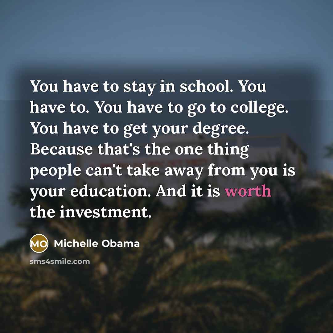 “You have to stay in school. You have to. You have to go to college. You have to get your degree. Because that's the one thing people can't take away from you is your education. And it is worth the investment.” quote by Michelle Obama