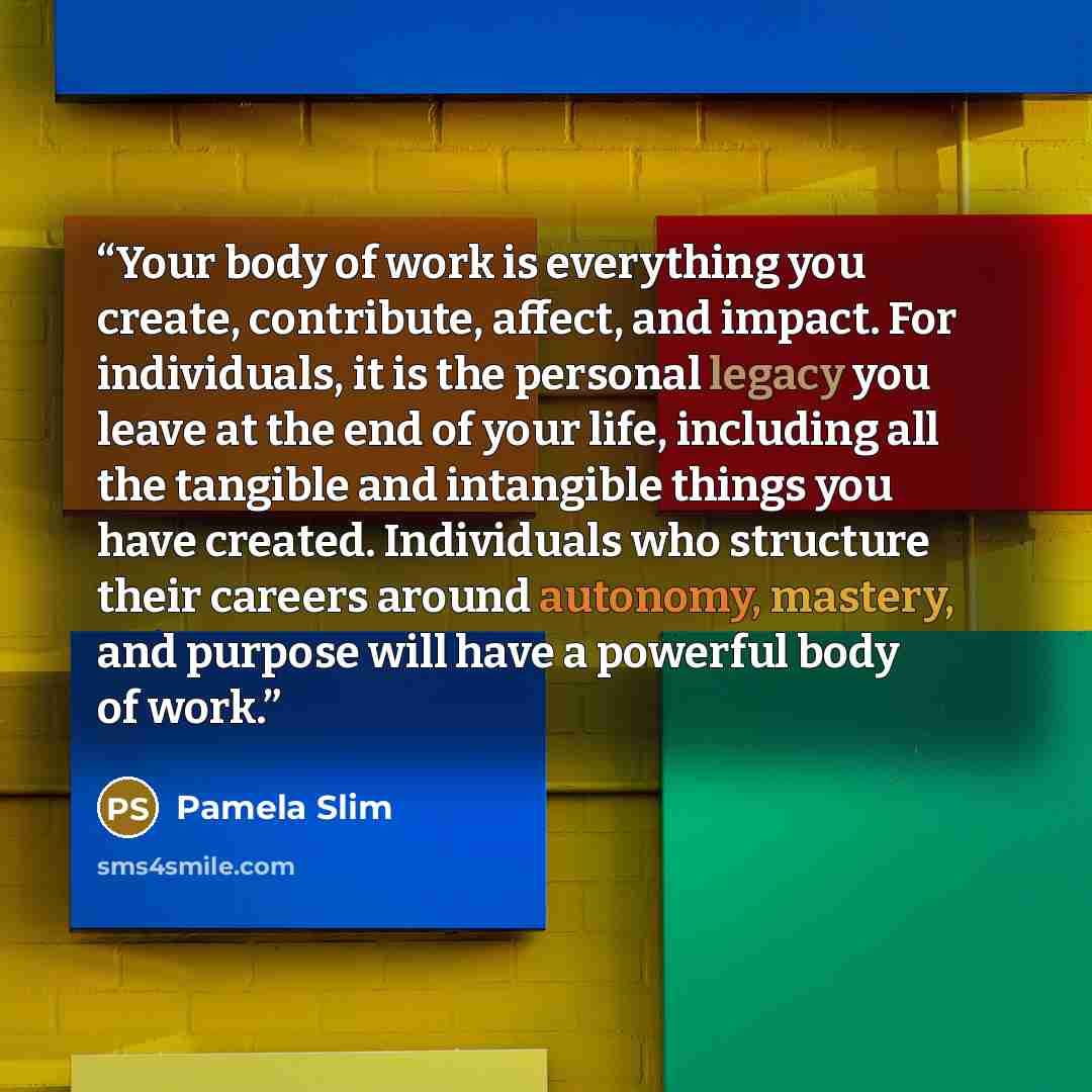 “Your body of work is everything you create, contribute, affect, and impact. For individuals, it is the personal legacy you leave at the end of your life, including all the tangible and intangible things you have created. Individuals who structure their careers around autonomy, mastery, and purpose…” quote by Pamela Slim