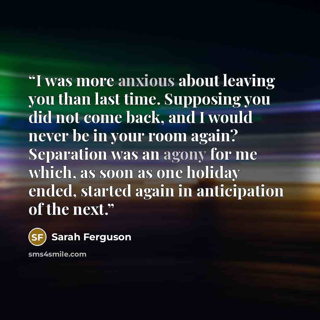 “I was more anxious about leaving you than last time. Supposing you did not come back, and I would never be in your room again? Separation was an agony for me which, as soon as one holiday ended, started again in anticipation of the next.” quote by Sarah Ferguson