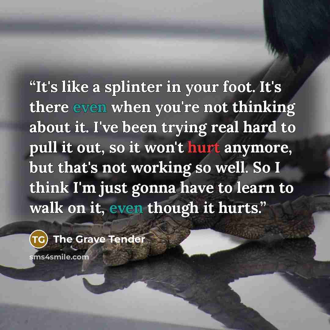 “It's like a splinter in your foot. It's there even when you're not thinking about it. I've been trying real hard to pull it out, so it won't hurt anymore, but that's not working so well. So I think I'm just gonna have to learn to walk on it, even though it hurts.” quote by The Grave Tender