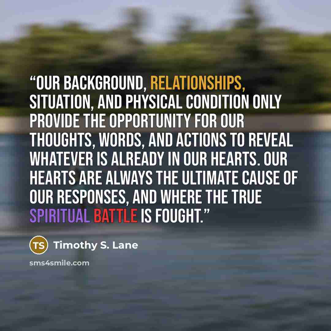 “Our background, relationships, situation, and physical condition only provide the opportunity for our thoughts, words, and actions to reveal whatever is already in our hearts. Our hearts are always the ultimate cause of our responses, and where the true spiritual battle is fought.” quote by Timothy S. Lane