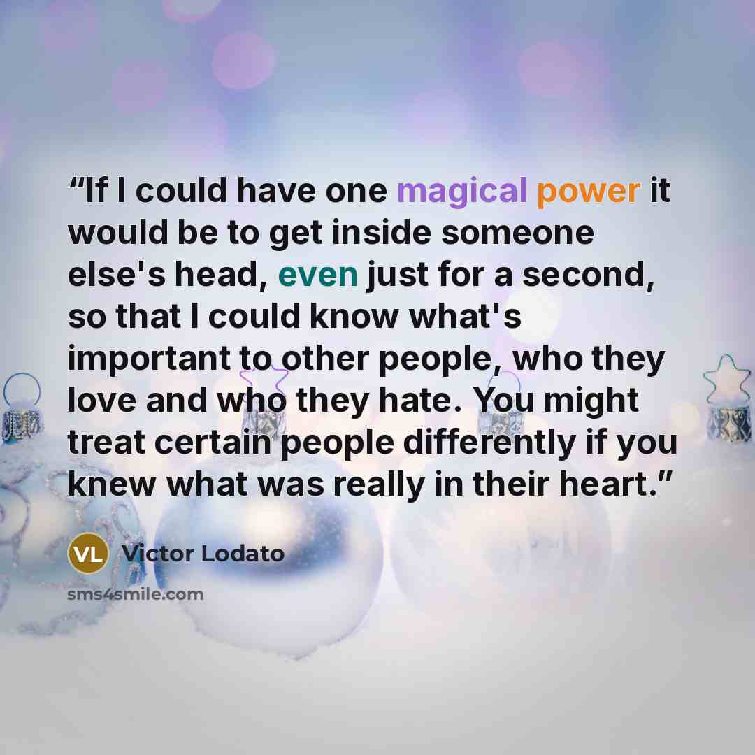 “If I could have one magical power it would be to get inside someone else's head, even just for a second, so that I could know what's important to other people, who they love and who they hate. You might treat certain people differently if you knew what was really in their heart.” quote by Victor Lodato