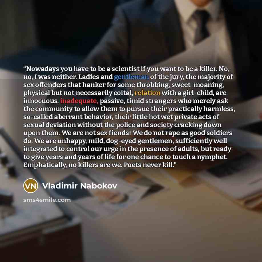 “Nowadays you have to be a scientist if you want to be a killer. No, no, I was neither. Ladies and gentleman of the jury, the majority of sex offenders that hanker for some throbbing, sweet-moaning, physical but not necessarily coital, relation with a girl-child, are innocuous, inadequate, passive…” quote by Vladimir Nabokov