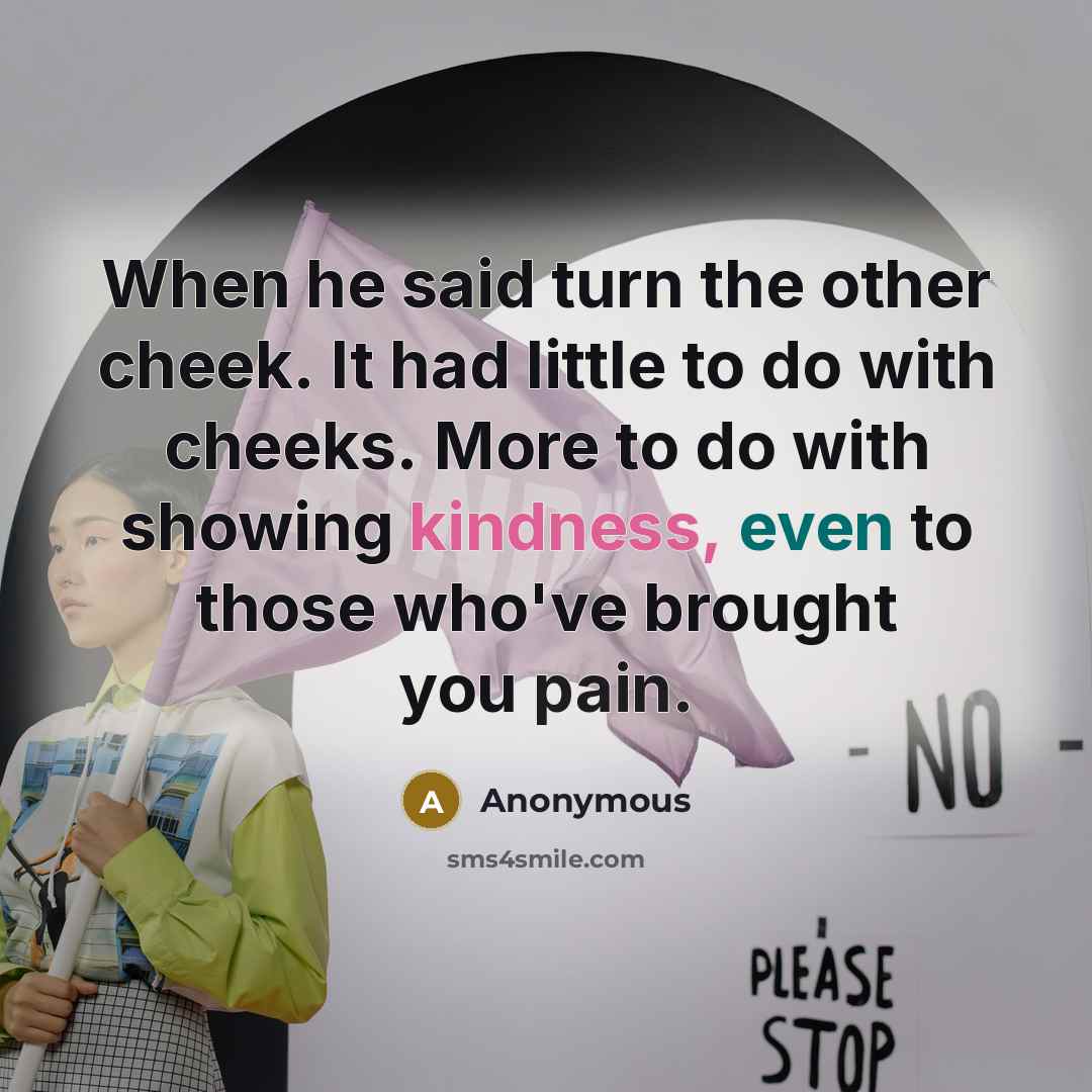 “When he said turn the other cheek. It had little to do with cheeks. More to do with showing kindness, even to those who've brought you pain.” quote by Anonymous