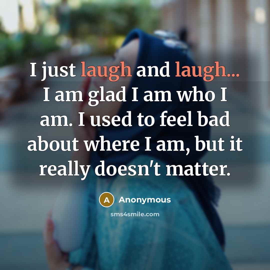 “I just laugh and laugh... I am glad I am who I am. I used to feel bad about where I am, but it really doesn't matter.” quote by Anonymous