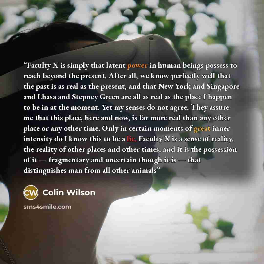 “Faculty X is simply that latent power in human beings possess to reach beyond the present. After all, we know perfectly well that the past is as real as the present, and that New York and Singapore and Lhasa and Stepney Green are all as real as the place I happen to be in at the moment. Yet my…” quote by Colin Wilson