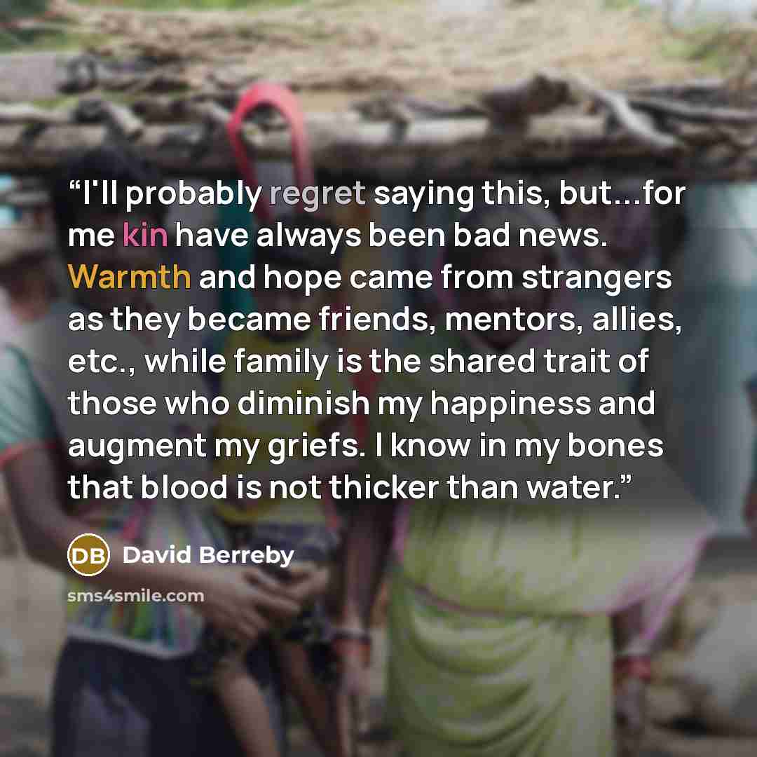 “I'll probably regret saying this, but...for me kin have always been bad news. Warmth and hope came from strangers as they became friends, mentors, allies, etc., while family is the shared trait of those who diminish my happiness and augment my griefs. I know in my bones that blood is not thicker…” quote by David Berreby