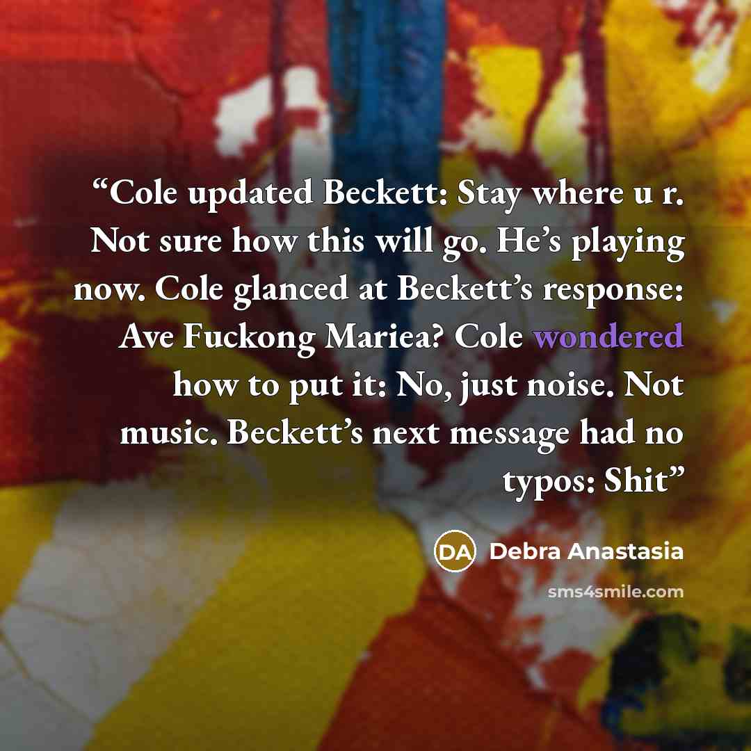 “Cole updated Beckett: Stay where u r. Not sure how this will go. He’s playing now. Cole glanced at Beckett’s response: Ave Fuckong Mariea? Cole wondered how to put it: No, just noise. Not music. Beckett’s next message had no typos: Shit” quote by Debra Anastasia