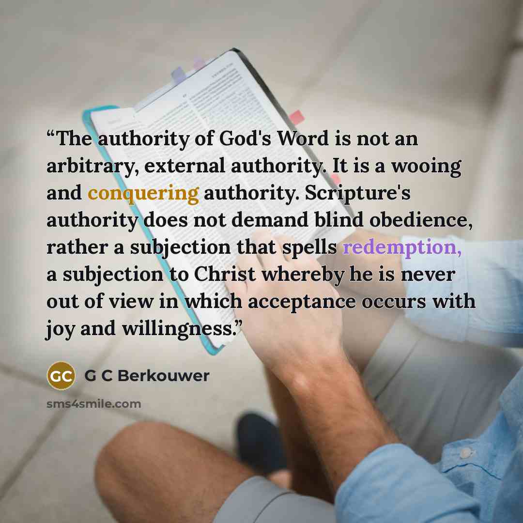 “The authority of God's Word is not an arbitrary, external authority. It is a wooing and conquering authority. Scripture's authority does not demand blind obedience, rather a subjection that spells redemption, a subjection to Christ whereby he is never out of view in which acceptance occurs with…” quote by G C Berkouwer