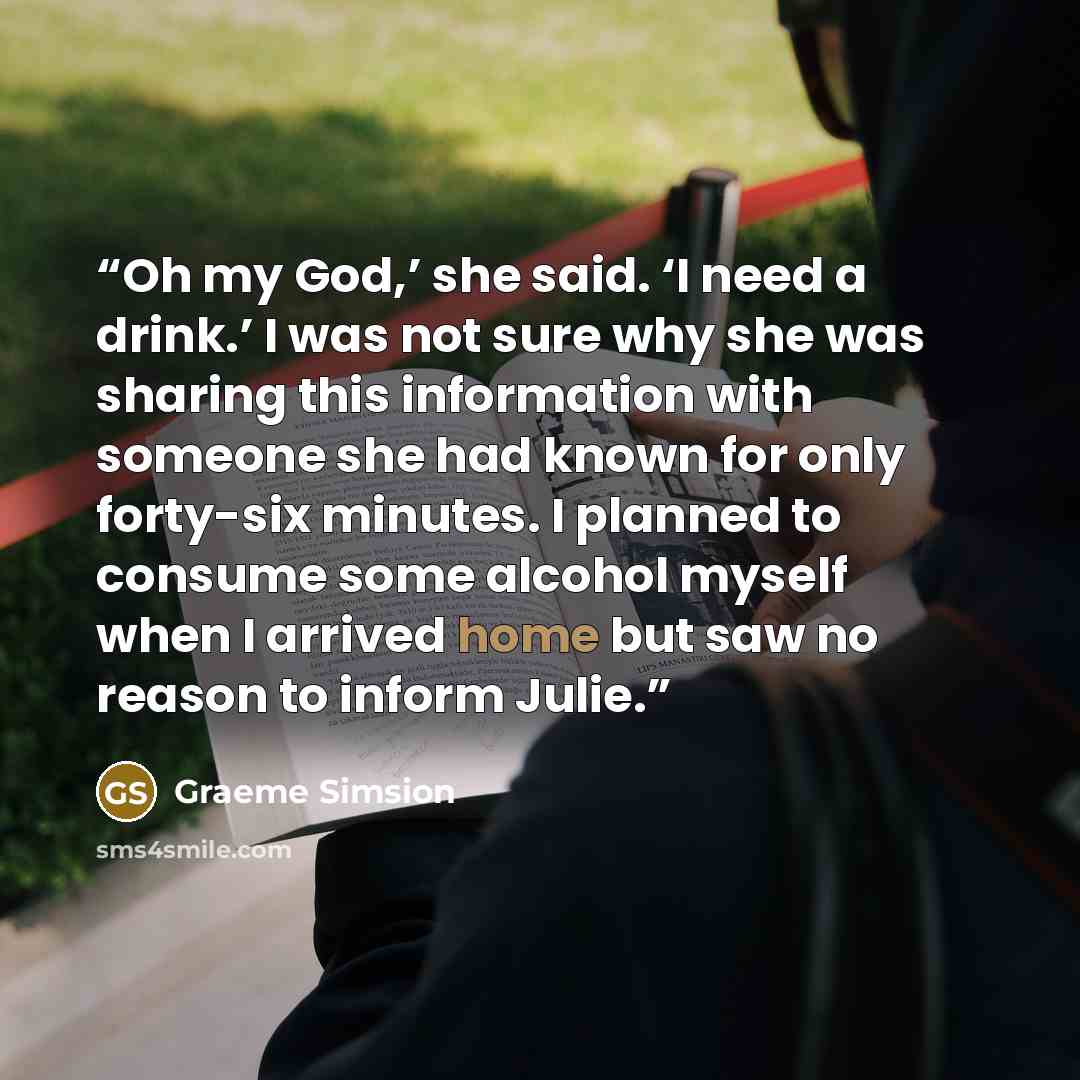 “Oh my God,’ she said. ‘I need a drink.’ I was not sure why she was sharing this information with someone she had known for only forty-six minutes. I planned to consume some alcohol myself when I arrived home but saw no reason to inform Julie.” quote by Graeme Simsion