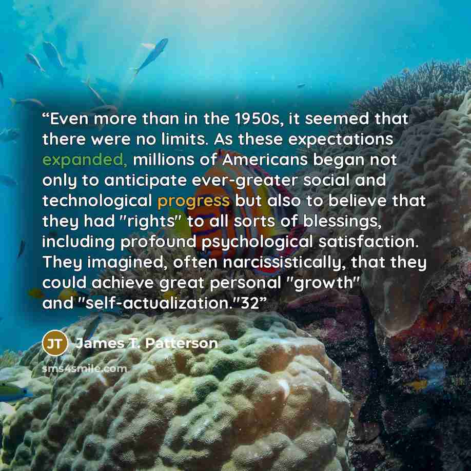 “Even more than in the 1950s, it seemed that there were no limits. As these expectations expanded, millions of Americans began not only to anticipate ever-greater social and technological progress but also to believe that they had "rights" to all sorts of blessings, including profound psychological…” quote by James T. Patterson