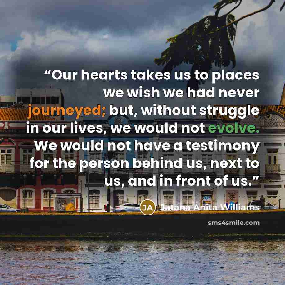 “Our hearts takes us to places we wish we had never journeyed; but, without struggle in our lives, we would not evolve. We would not have a testimony for the person behind us, next to us, and in front of us.” quote by Jatana Anita Williams