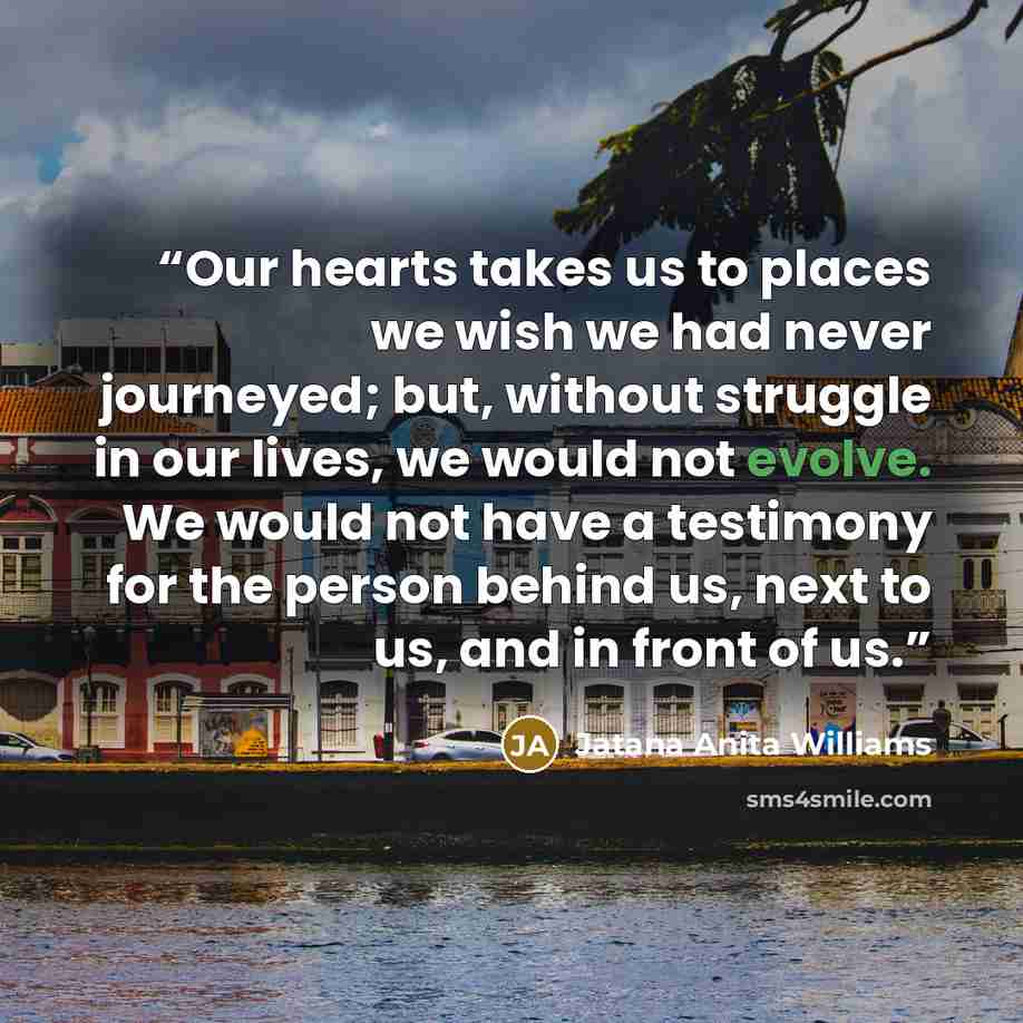 “Our hearts takes us to places we wish we had never journeyed; but, without struggle in our lives, we would not evolve. We would not have a testimony for the person behind us, next to us, and in front of us.” quote by Jatana Anita Williams