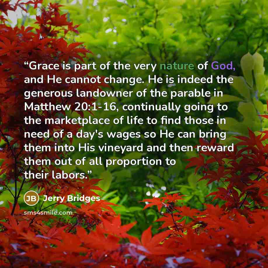 “Grace is part of the very nature of God, and He cannot change. He is indeed the generous landowner of the parable in Matthew 20:1-16, continually going to the marketplace of life to find those in need of a day's wages so He can bring them into His vineyard and then reward them out of all…” quote by Jerry Bridges