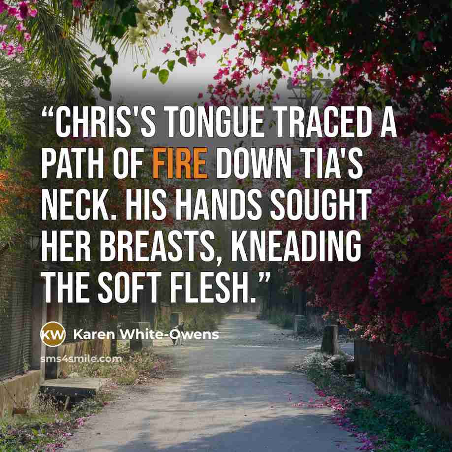 “Chris's tongue traced a path of fire down Tia's neck. His hands sought her breasts, kneading the soft flesh.” quote by Karen White-Owens