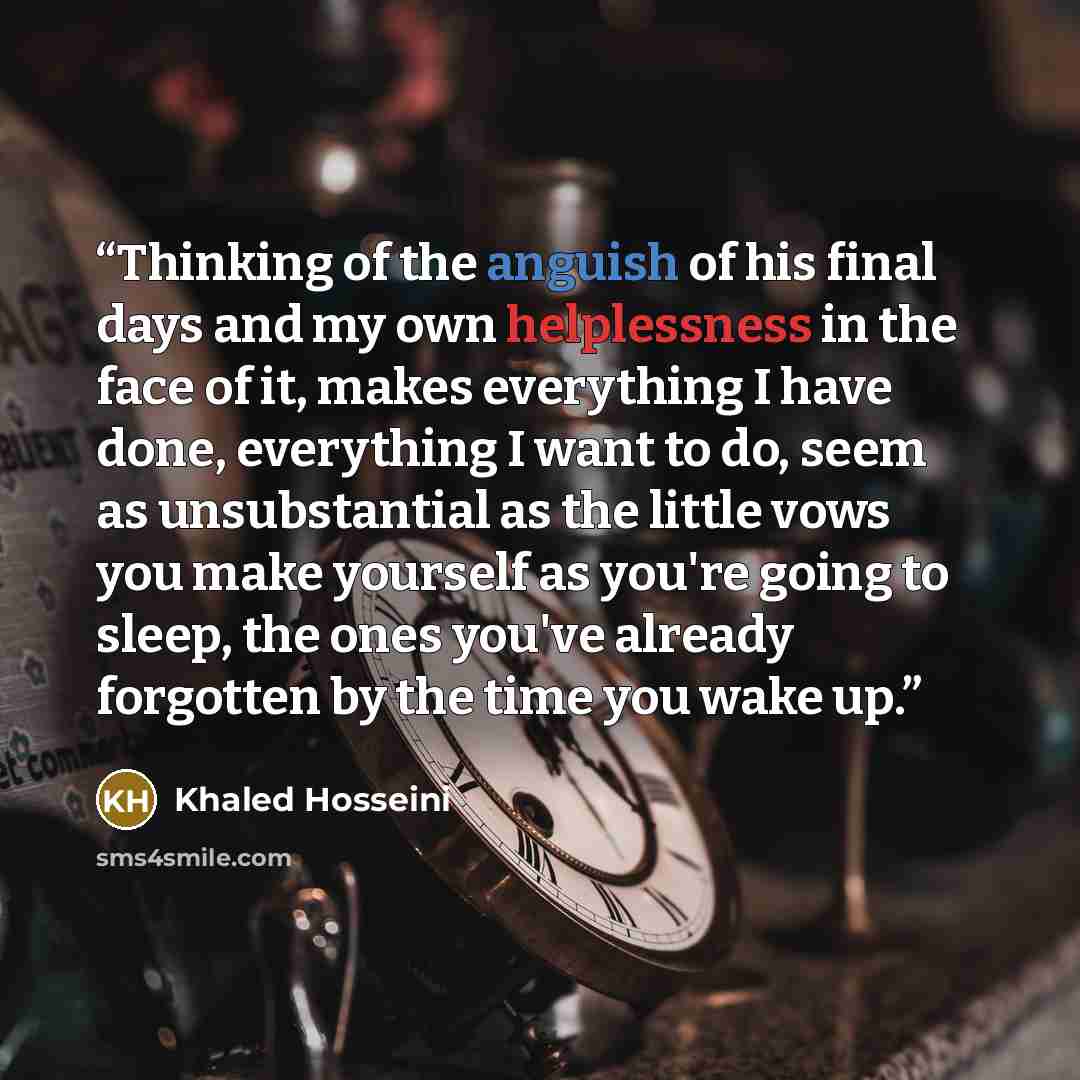 “Thinking of the anguish of his final days and my own helplessness in the face of it, makes everything I have done, everything I want to do, seem as unsubstantial as the little vows you make yourself as you're going to sleep, the ones you've already forgotten by the time you wake up.” quote by Khaled Hosseini
