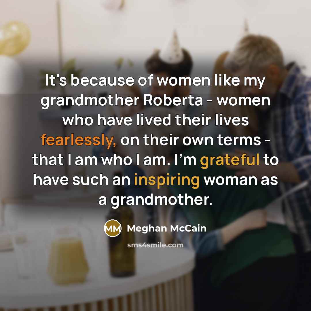 “It's because of women like my grandmother Roberta - women who have lived their lives fearlessly, on their own terms - that I am who I am. I'm grateful to have such an inspiring woman as a grandmother.” quote by Meghan McCain