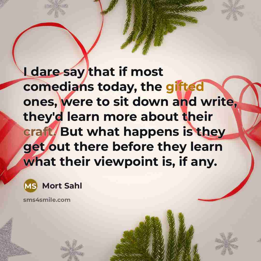 “I dare say that if most comedians today, the gifted ones, were to sit down and write, they'd learn more about their craft. But what happens is they get out there before they learn what their viewpoint is, if any.” quote by Mort Sahl