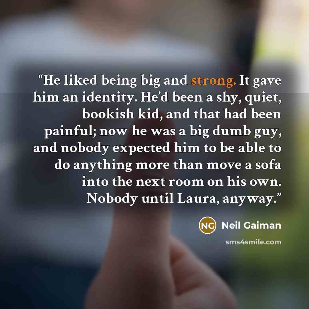 “He liked being big and strong. It gave him an identity. He’d been a shy, quiet, bookish kid, and that had been painful; now he was a big dumb guy, and nobody expected him to be able to do anything more than move a sofa into the next room on his own. Nobody until Laura, anyway.” quote by Neil Gaiman