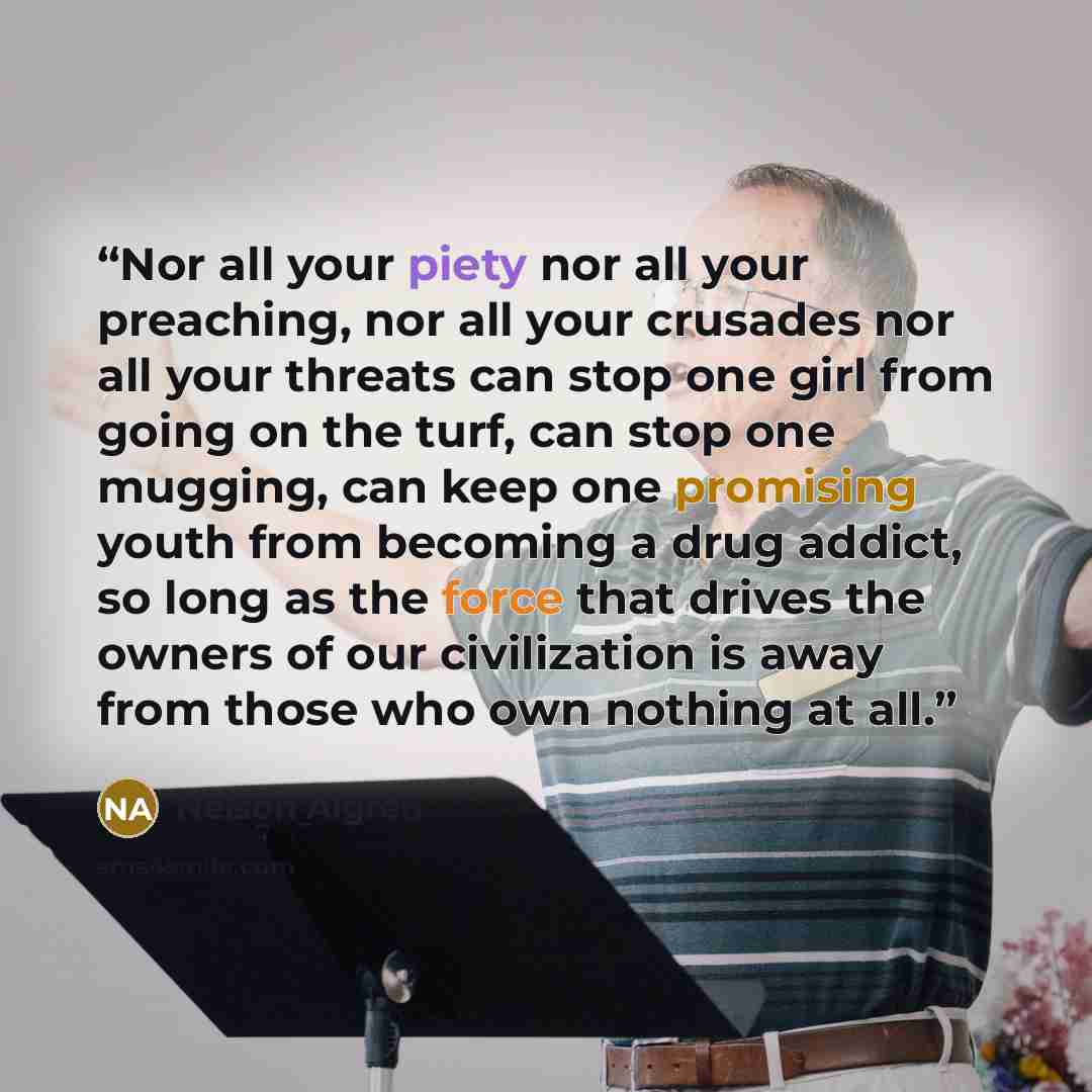 “Nor all your piety nor all your preaching, nor all your crusades nor all your threats can stop one girl from going on the turf, can stop one mugging, can keep one promising youth from becoming a drug addict, so long as the force that drives the owners of our civilization is away from those who own…” quote by Nelson Algren
