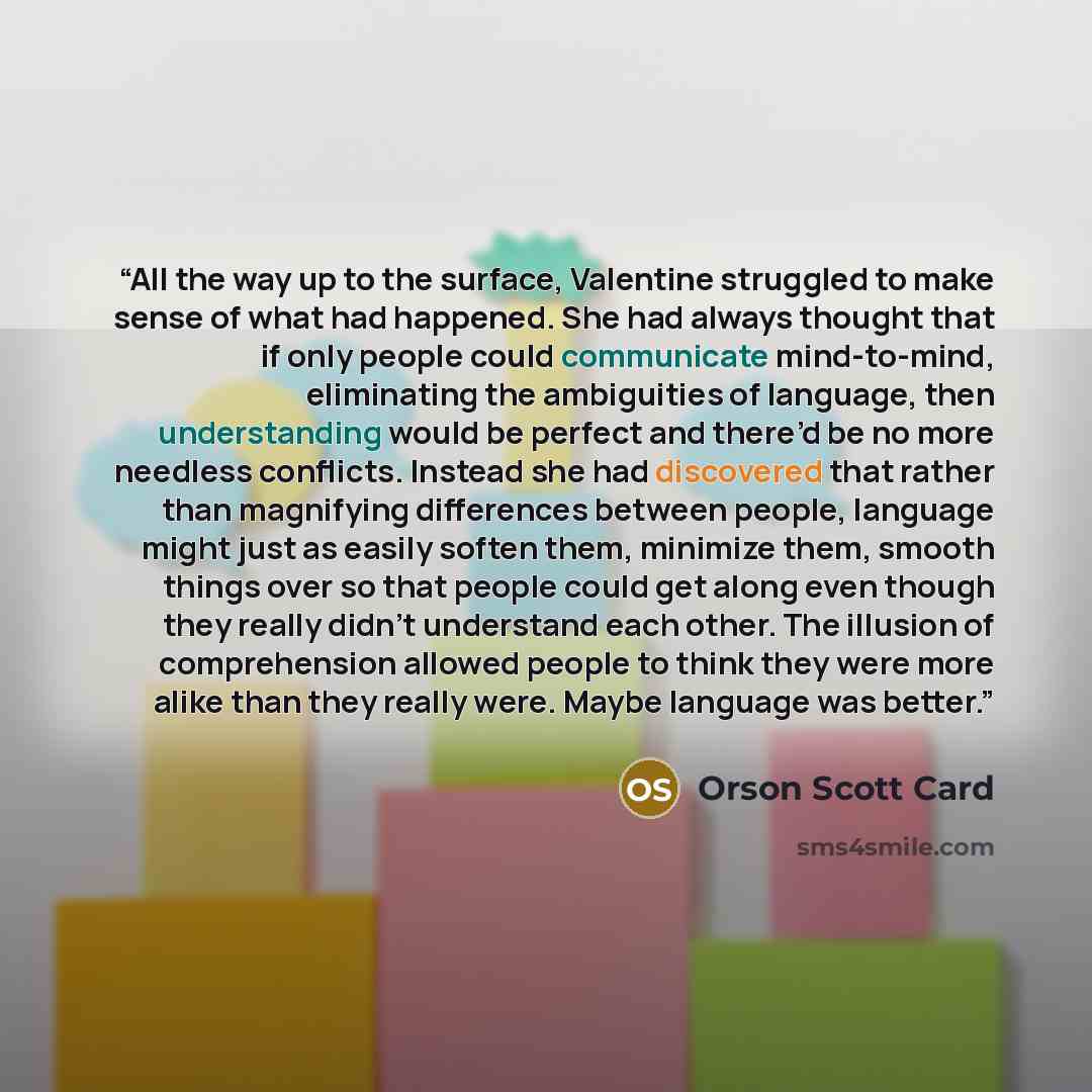 “All the way up to the surface, Valentine struggled to make sense of what had happened. She had always thought that if only people could communicate mind-to-mind, eliminating the ambiguities of language, then understanding would be perfect and there’d be no more needless conflicts. Instead she had…” quote by Orson Scott Card
