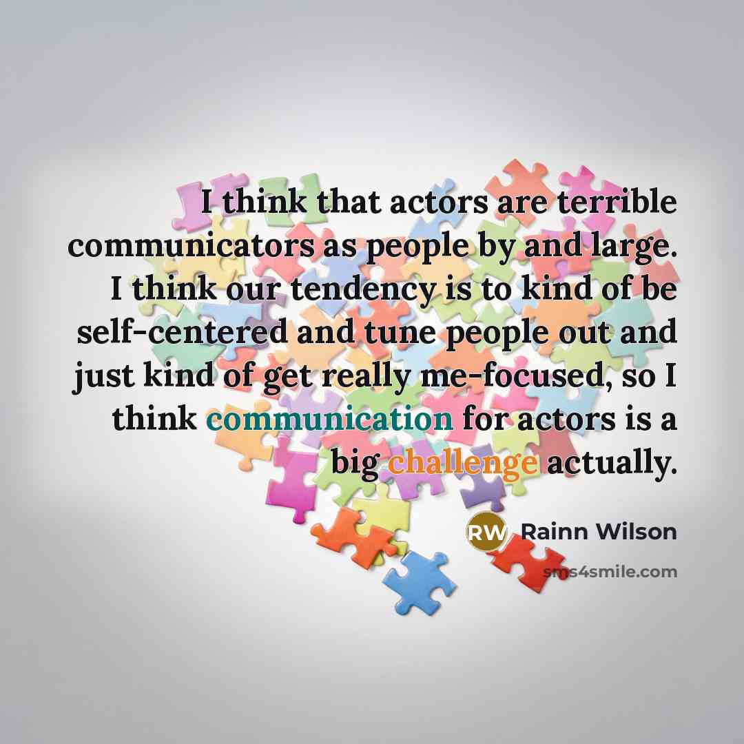 “I think that actors are terrible communicators as people by and large. I think our tendency is to kind of be self-centered and tune people out and just kind of get really me-focused, so I think communication for actors is a big challenge actually.” quote by Rainn Wilson