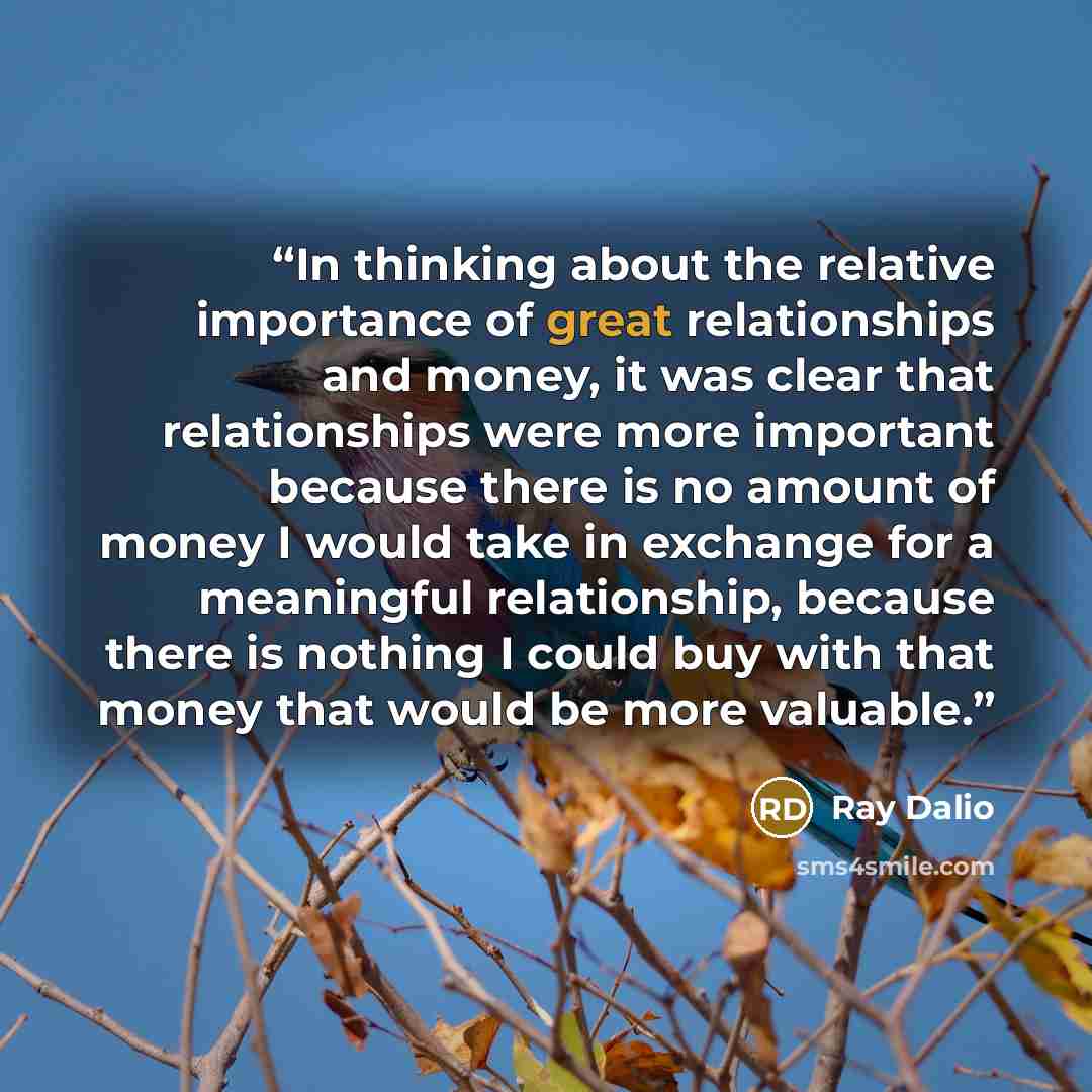 “In thinking about the relative importance of great relationships and money, it was clear that relationships were more important because there is no amount of money I would take in exchange for a meaningful relationship, because there is nothing I could buy with that money that would be more…” quote by Ray Dalio