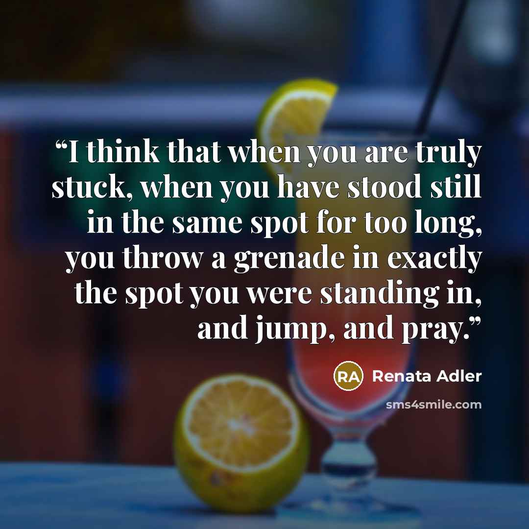 “I think that when you are truly stuck, when you have stood still in the same spot for too long, you throw a grenade in exactly the spot you were standing in, and jump, and pray.” quote by Renata Adler