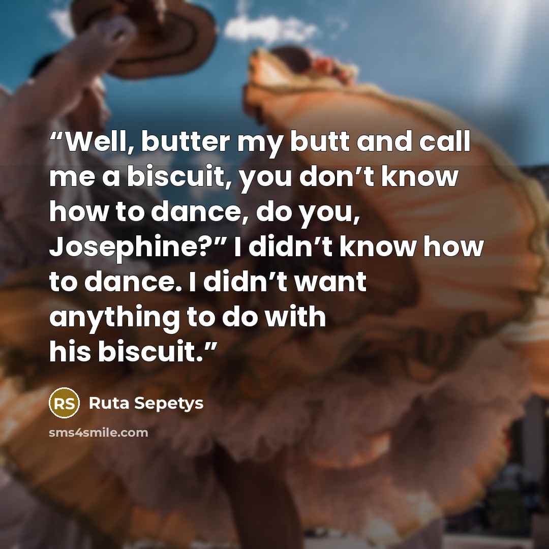 “Well, butter my butt and call me a biscuit, you don’t know how to dance, do you, Josephine?” I didn’t know how to dance. I didn’t want anything to do with his biscuit.” quote by Ruta Sepetys