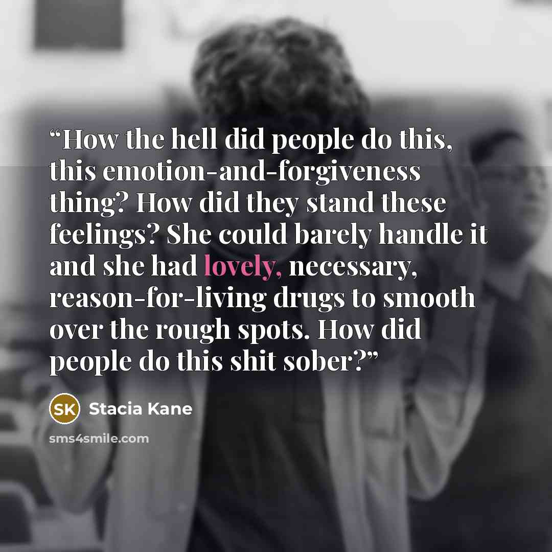 “How the hell did people do this, this emotion-and-forgiveness thing? How did they stand these feelings? She could barely handle it and she had lovely, necessary, reason-for-living drugs to smooth over the rough spots. How did people do this shit sober?” quote by Stacia Kane