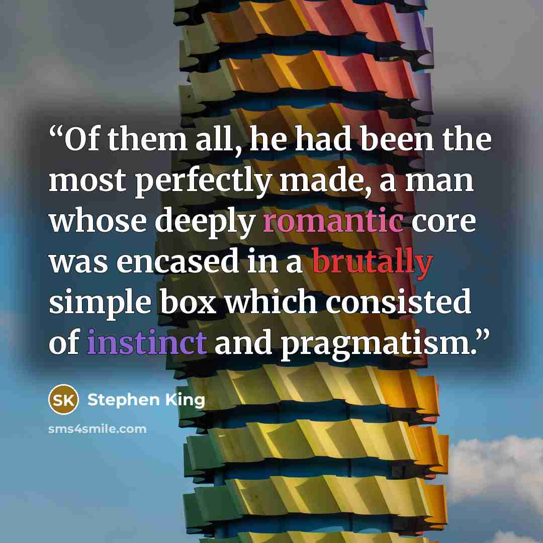 “Of them all, he had been the most perfectly made, a man whose deeply romantic core was encased in a brutally simple box which consisted of instinct and pragmatism.” quote by Stephen King
