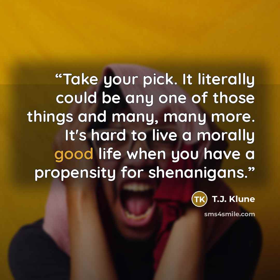 “Take your pick. It literally could be any one of those things and many, many more. It's hard to live a morally good life when you have a propensity for shenanigans.” quote by T.J. Klune