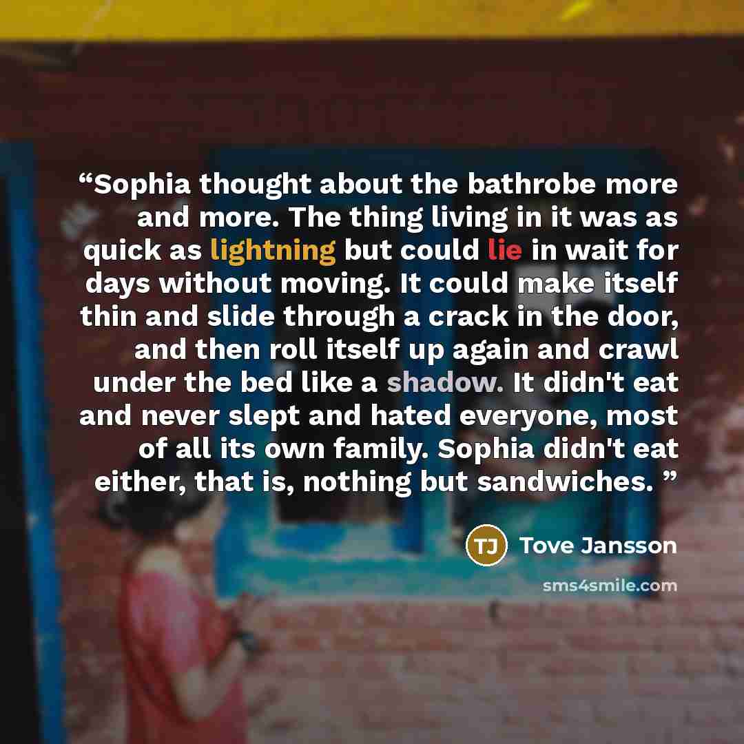 “Sophia thought about the bathrobe more and more. The thing living in it was as quick as lightning but could lie in wait for days without moving. It could make itself thin and slide through a crack in the door, and then roll itself up again and crawl under the bed like a shadow. It didn't eat and…” quote by Tove Jansson