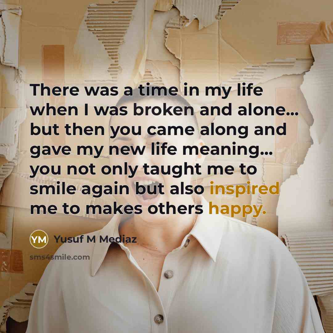 “There was a time in my life when I was broken and alone... but then you came along and gave my new life meaning... you not only taught me to smile again but also inspired me to makes others happy.” quote by Yusuf M Mediaz