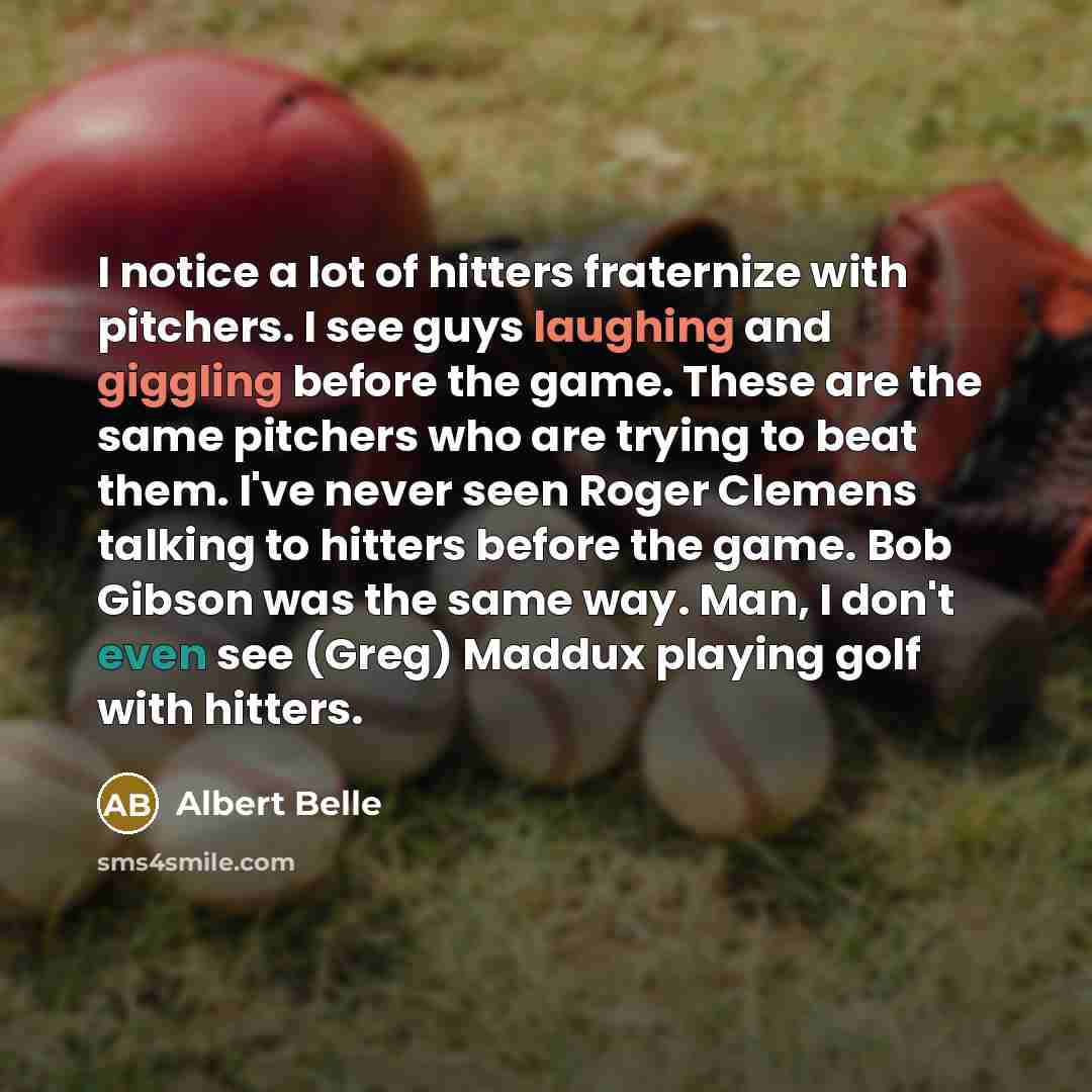 “I notice a lot of hitters fraternize with pitchers. I see guys laughing and giggling before the game. These are the same pitchers who are trying to beat them. I've never seen Roger Clemens talking to hitters before the game. Bob Gibson was the same way. Man, I don't even see (Greg) Maddux playing…” quote by Albert Belle