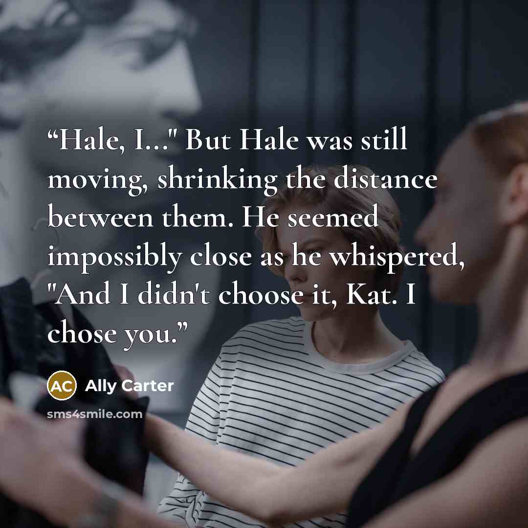 “Hale, I..." But Hale was still moving, shrinking the distance between them. He seemed impossibly close as he whispered, "And I didn't choose it, Kat. I chose you.” quote by Ally Carter