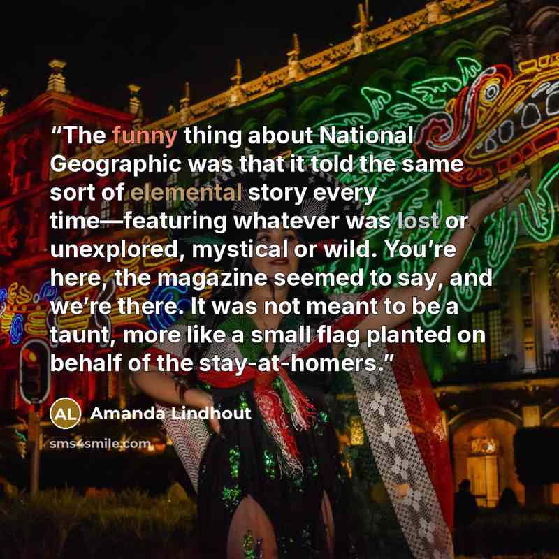 “The funny thing about National Geographic was that it told the same sort of elemental story every time—featuring whatever was lost or unexplored, mystical or wild. You’re here, the magazine seemed to say, and we’re there. It was not meant to be a taunt, more like a small flag planted on behalf of…” quote by Amanda Lindhout