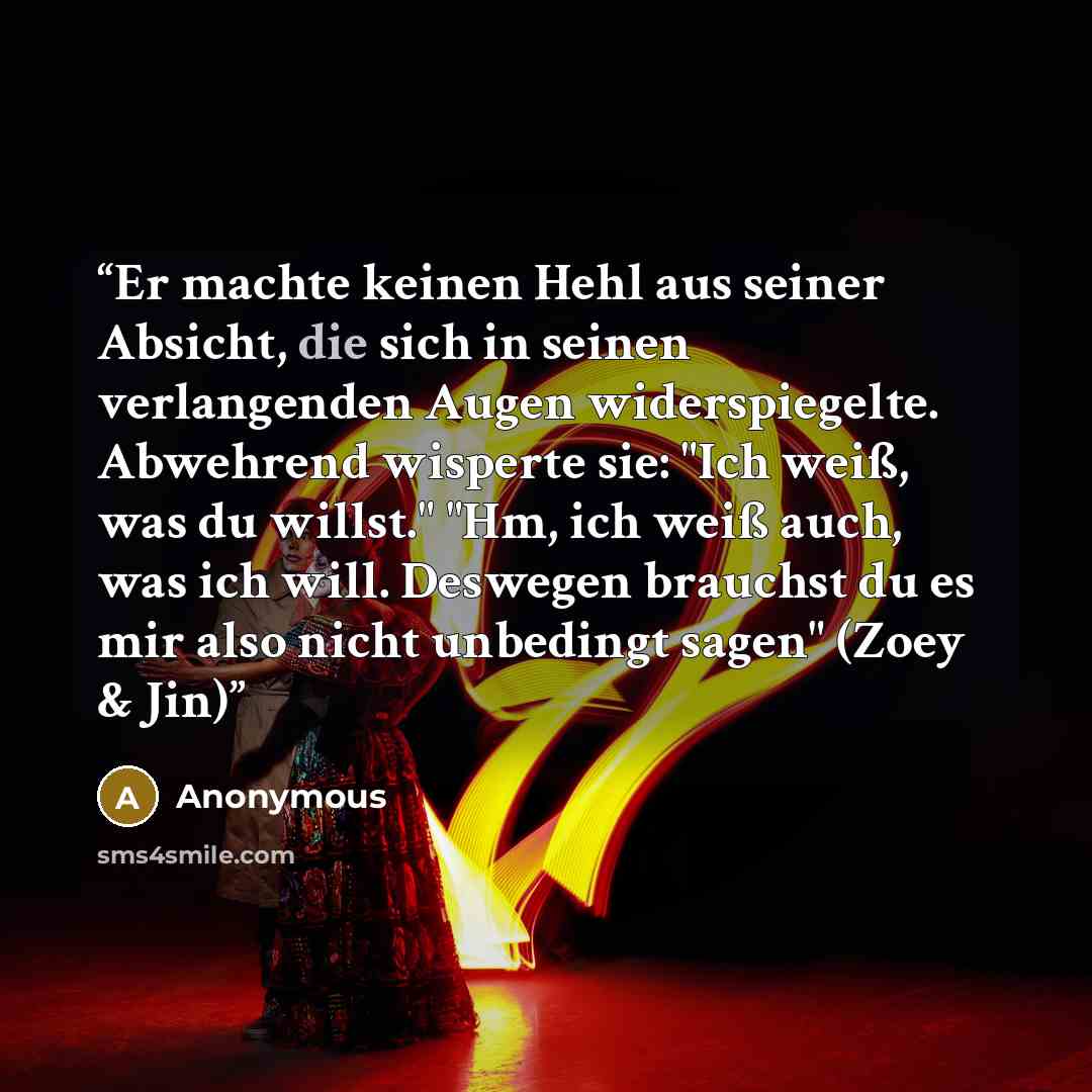 “Er machte keinen Hehl aus seiner Absicht, die sich in seinen verlangenden Augen widerspiegelte. Abwehrend wisperte sie: "Ich weiß, was du willst." "Hm, ich weiß auch, was ich will. Deswegen brauchst du es mir also nicht unbedingt sagen" (Zoey & Jin)” quote by Anonymous