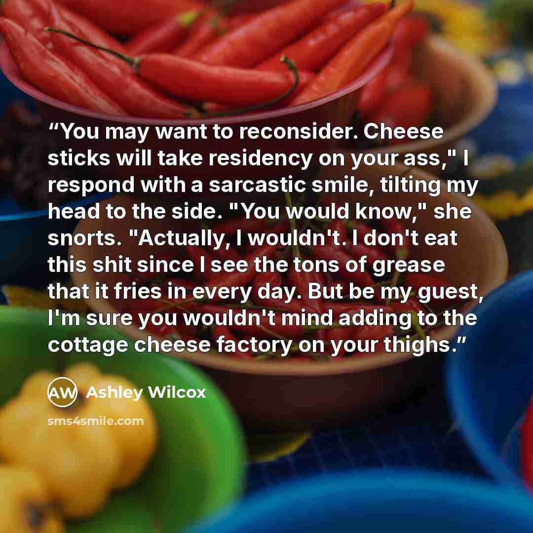 “You may want to reconsider. Cheese sticks will take residency on your ass," I respond with a sarcastic smile, tilting my head to the side. "You would know," she snorts. "Actually, I wouldn't. I don't eat this shit since I see the tons of grease that it fries in every day. But be my guest, I'm sure…” quote by Ashley Wilcox