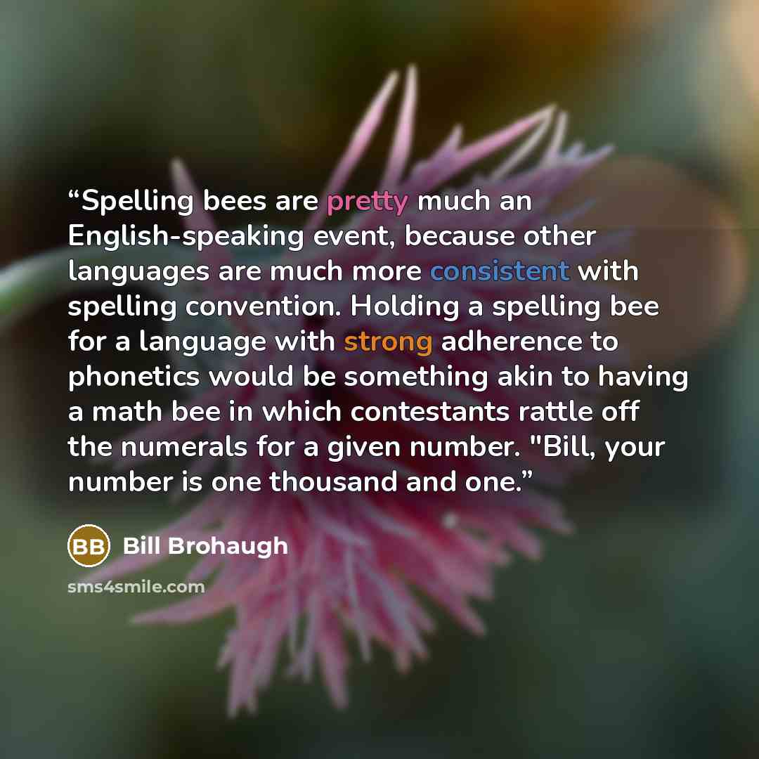 “Spelling bees are pretty much an English-speaking event, because other languages are much more consistent with spelling convention. Holding a spelling bee for a language with strong adherence to phonetics would be something akin to having a math bee in which contestants rattle off the numerals for…” quote by Bill Brohaugh