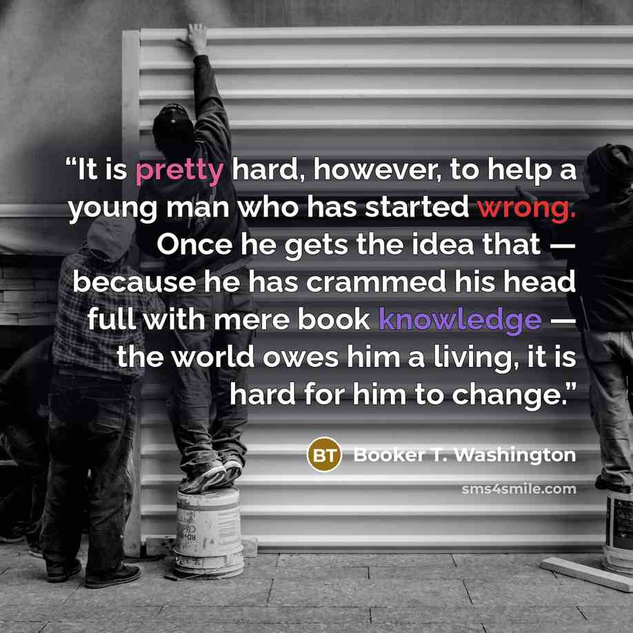 “It is pretty hard, however, to help a young man who has started wrong. Once he gets the idea that — because he has crammed his head full with mere book knowledge — the world owes him a living, it is hard for him to change.” quote by Booker T. Washington