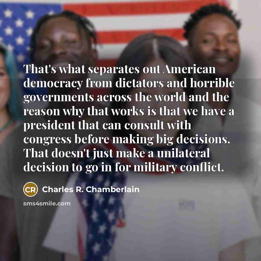 “That's what separates out American democracy from dictators and horrible governments across the world and the reason why that works is that we have a president that can consult with congress before making big decisions. That doesn't just make a unilateral decision to go in for military conflict.” quote by Charles R. Chamberlain