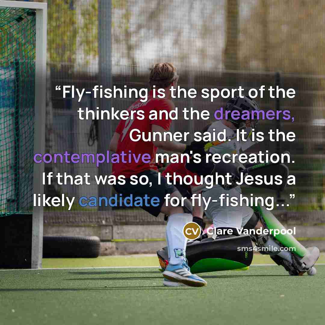 “Fly-fishing is the sport of the thinkers and the dreamers, Gunner said. It is the contemplative man's recreation. If that was so, I thought Jesus a likely candidate for fly-fishing...” quote by Clare Vanderpool