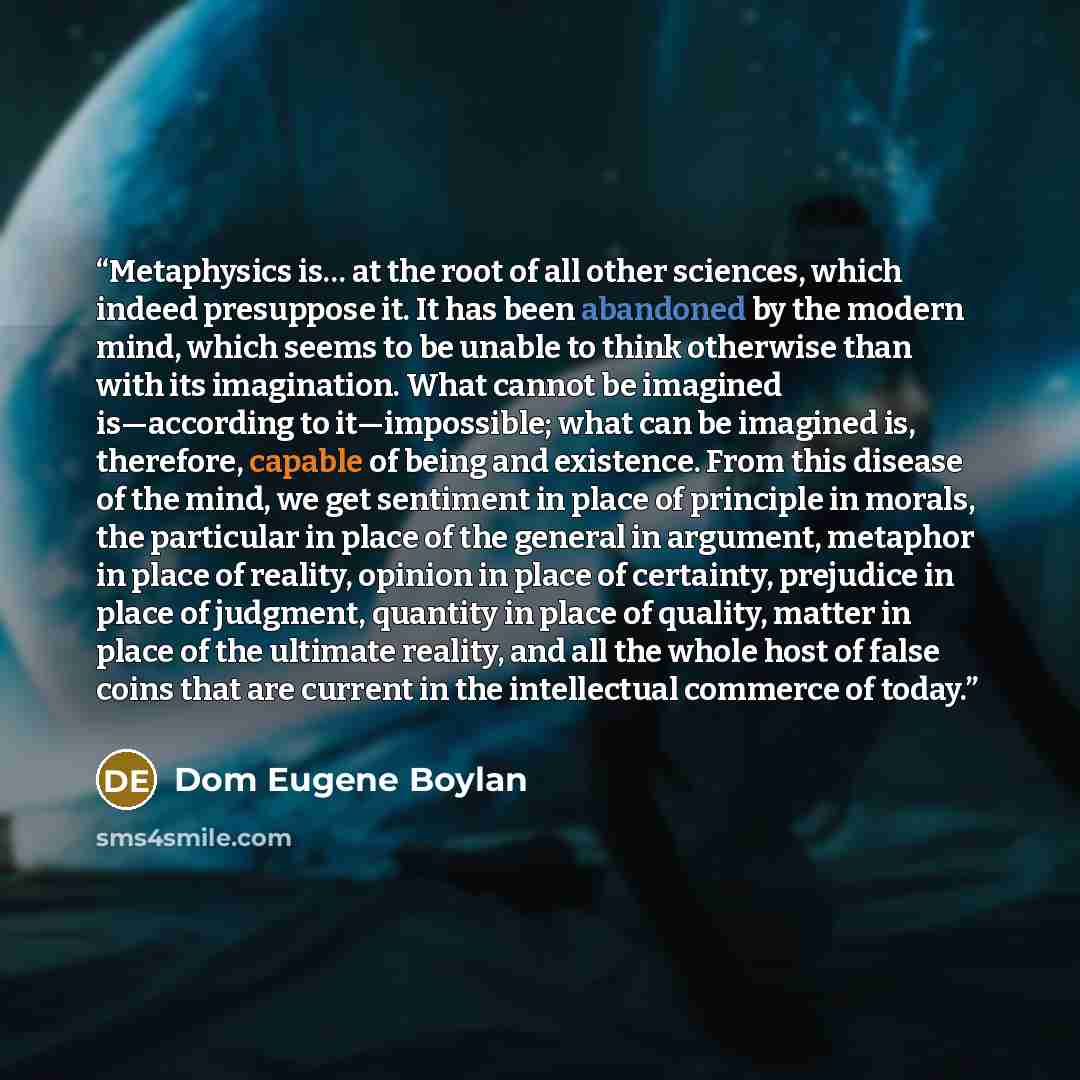 “Metaphysics is… at the root of all other sciences, which indeed presuppose it. It has been abandoned by the modern mind, which seems to be unable to think otherwise than with its imagination. What cannot be imagined is—according to it—impossible; what can be imagined is, therefore, capable of…” quote by Dom Eugene Boylan