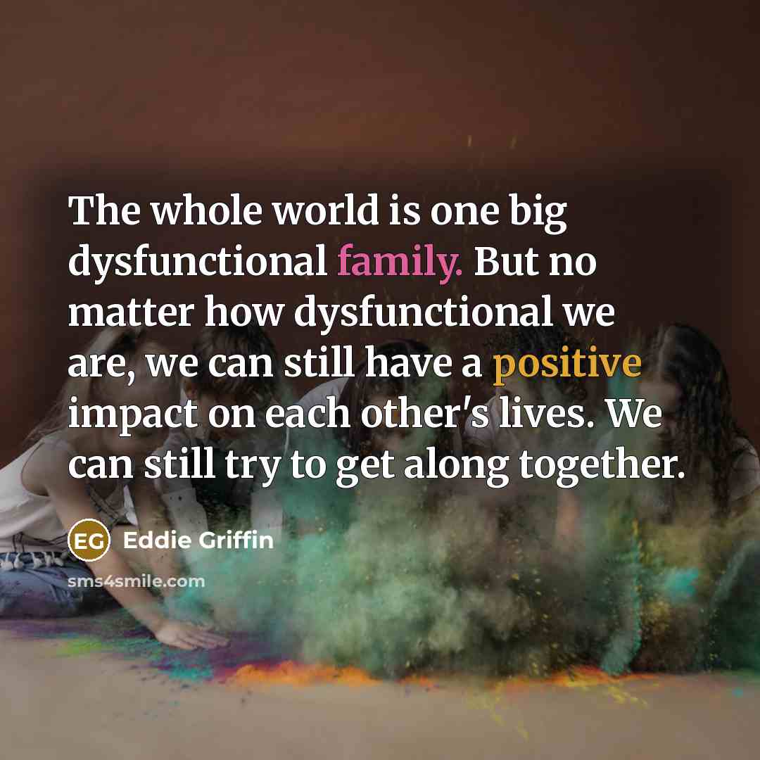 “The whole world is one big dysfunctional family. But no matter how dysfunctional we are, we can still have a positive impact on each other's lives. We can still try to get along together.” quote by Eddie Griffin