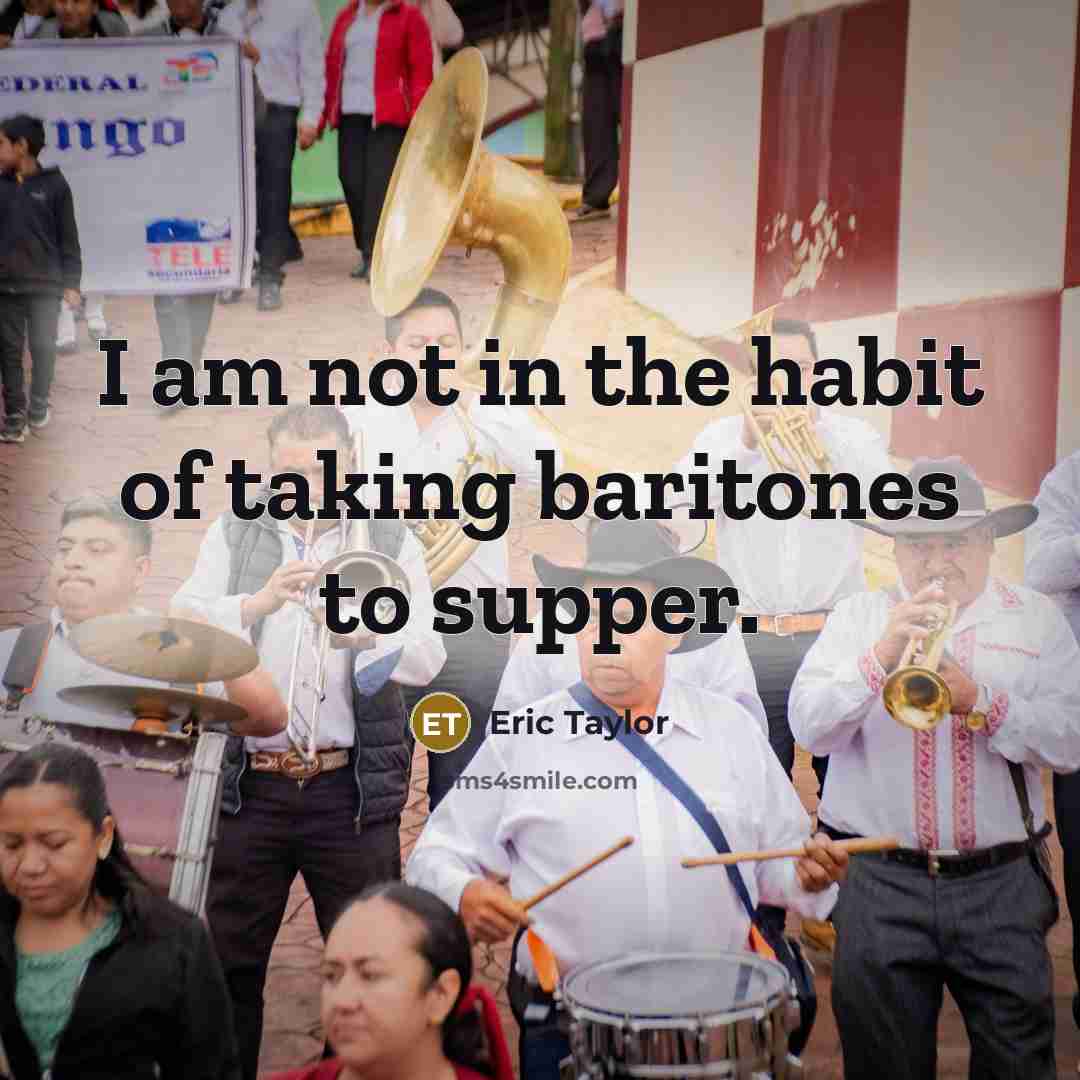 “I am not in the habit of taking baritones to…” quote by Eric Taylor