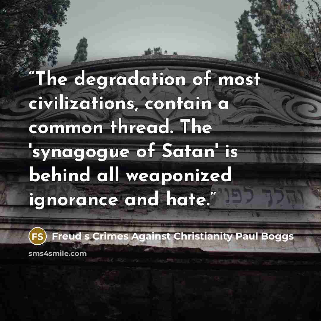 “The degradation of most civilizations, contain a common thread. The 'synagogue of Satan' is behind all weaponized ignorance and hate.” quote by Freud s Crimes Against Christianity Paul Boggs