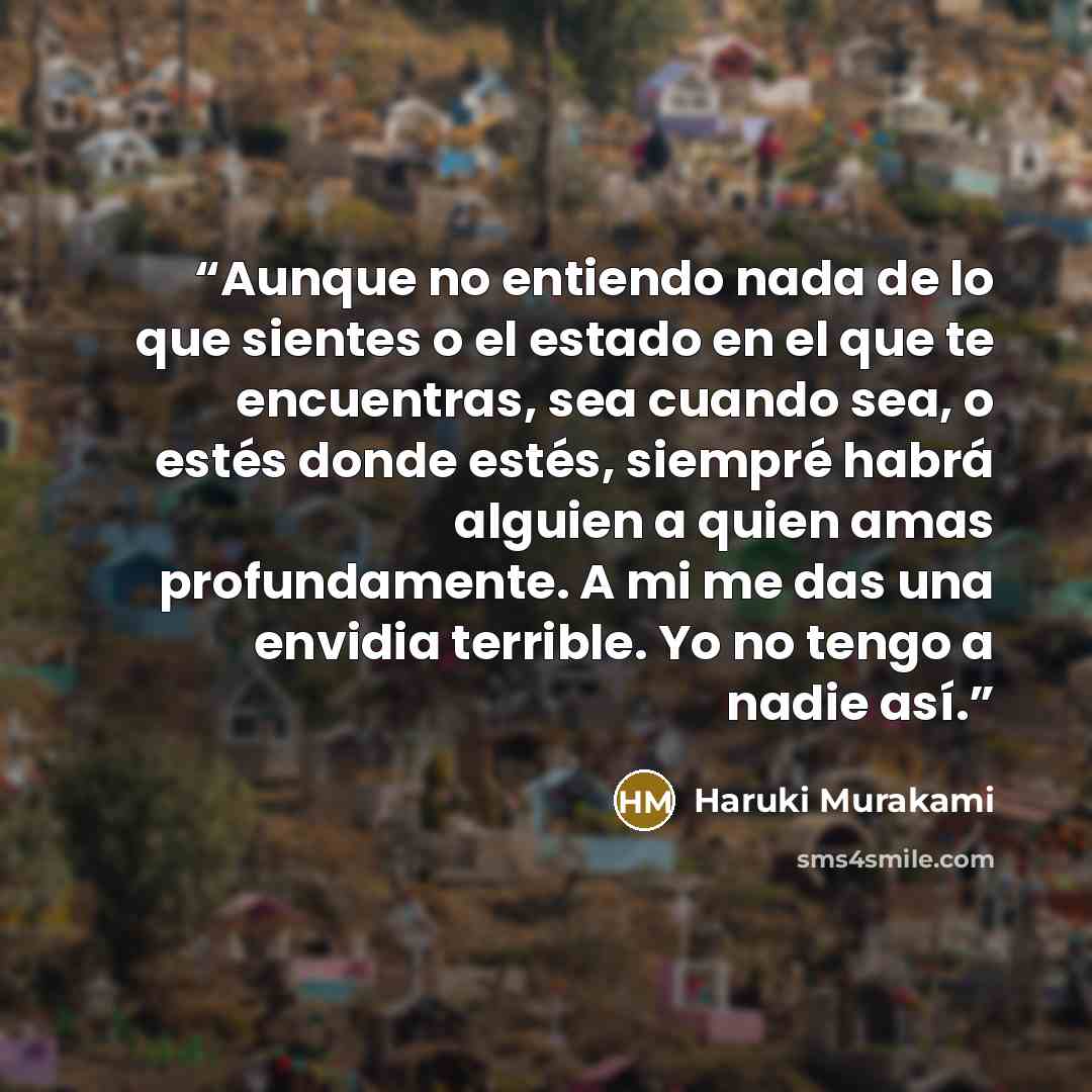 “Aunque no entiendo nada de lo que sientes o el estado en el que te encuentras, sea cuando sea, o estés donde estés, siempré habrá alguien a quien amas profundamente. A mi me das una envidia terrible. Yo no tengo a nadie así.” quote by Haruki Murakami